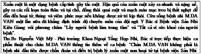 Text Box: Xoắn ruột là một dạng bệnh cấp tính gây tắc ruột. Hậu quả của xoắn ruột xảy ra nhanh và nặng nề, gây ra các rối loạn toàn thân và tại chỗ, đồng thời quai ruột và mạch máu mạc treo bị thắt nghẹt dễ dẫn đến hoại tử, thủng và viêm phúc mạc nếu không được xử trí kịp thời. Cứu sống bệnh nhi M.DA VAN một lần nữa đã khẳng định trình độ chuyên môn của đội ngũ Y Bác sĩ Bệnh viện Sản Nhi Kiên Giang với phương châm “Lấy người bệnh làm trung tâm” và “Tất cả vì sức khoẻ của người bệnh”. Ths.Bs Nguyễn Việt Mỹ - Phó trưởng Khoa Ngoại Tổng Hợp Nhi, Bác sĩ trực tiếp thực hiện ca phẫu thuật cho cháu M.DA VAN thông tin thêm về ca bệnh: “Cháu M.DA VAN không phải là bệnh nhi đầu tiên được chẩn đoán và điều trị bệnh lý xoắn ruột non hoại tử tại bệnh viện Sản Nhi